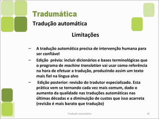 Tradução automática
Limitações
– A tradução automática precisa de intervenção humana para
ser confiável
– Edição prévia: incluir dicionários e bases terminológicas que
o programa de machine translation vai usar como referência
na hora de efetuar a tradução, produzindo assim um texto
mais fiel na língua alvo
– Edição posterior: revisão do tradutor especializado. Esta
prática vem se tornando cada vez mais comum, dado o
aumento da qualidade nas traduções automáticas nas
últimas décadas e a diminuição de custos que isso acarreta
(revisão é mais barato que tradução)
Tradução automática 18
 