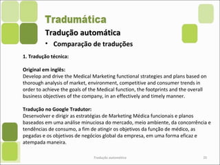 Tradução automáticaTradução automática
Tradução automática 20
• Comparação de traduções
1. Tradução técnica:
Original em inglês:
Develop and drive the Medical Marketing functional strategies and plans based on
thorough analysis of market, environment, competitive and consumer trends in
order to achieve the goals of the Medical function, the footprints and the overall
business objectives of the company, in an effectively and timely manner.
Tradução no Google Tradutor:
Desenvolver e dirigir as estratégias de Marketing Médica funcionais e planos
baseados em uma análise minuciosa do mercado, meio ambiente, da concorrência e
tendências de consumo, a fim de atingir os objetivos da função de médico, as
pegadas e os objetivos de negócios global da empresa, em uma forma eficaz e
atempada maneira.
 