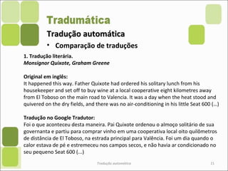 Tradução automáticaTradução automática
Tradução automática 21
• Comparação de traduções
1. Tradução literária.
Monsignor Quixote, Graham Greene
Original em inglês:
It happened this way. Father Quixote had ordered his solitary lunch from his
housekeeper and set off to buy wine at a local cooperative eight kilometres away
from El Toboso on the main road to Valencia. It was a day when the heat stood and
quivered on the dry fields, and there was no air-conditioning in his little Seat 600 (…)
Tradução no Google Tradutor:
Foi o que aconteceu desta maneira. Pai Quixote ordenou o almoço solitário de sua
governanta e partiu para comprar vinho em uma cooperativa local oito quilômetros
de distância de El Toboso, na estrada principal para Valência. Foi um dia quando o
calor estava de pé e estremeceu nos campos secos, e não havia ar condicionado no
seu pequeno Seat 600 (...)
 