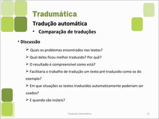 Tradução automáticaTradução automática
Tradução automática 22
• Comparação de traduções
• Discussão
 Quais os problemas encontrados nos textos?
 Qual deles ficou melhor traduzido? Por quê?
 O resultado é compreensível como está?
 Facilitaria o trabalho de tradução um texto pré-traduzido como os do
exemplo?
 Em que situações os textos traduzidos automaticamente poderiam ser
usados?
 E quando são inúteis?
 