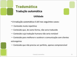Tradução automática
Tradução automática 23
Utilidade
• A tradução automática é útil nos seguintes casos:
― Conteúdo muito repetitivo
― Conteúdo que, de outra forma, não seria traduzido
― Conteúdo cuja tradução humana não seria rentável
― Conteúdo para melhorar e acelerar a comunicação com clientes
estrangeiros
― Conteúdo que não precisa ser perfeito, apenas compreensível
 