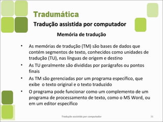 Tradução assistida por computadorTradução assistida por computador
• As memórias de tradução (TM) são bases de dados que
contém segmentos de texto, conhecidos como unidades de
tradução (TU), nas línguas de origem e destino
• As TU geralmente são divididas por parágrafos ou pontos
finais
• As TM são gerenciadas por um programa específico, que
exibe o texto original e o texto traduzido
• O programa pode funcionar como um complemento de um
programa de processamento de texto, como o MS Word, ou
em um editor específico
Tradução assistida por computador 26
Memória de tradução
 