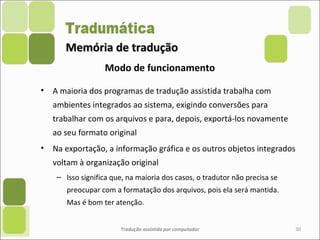 Memória de traduçãoMemória de tradução
• A maioria dos programas de tradução assistida trabalha com
ambientes integrados ao sistema, exigindo conversões para
trabalhar com os arquivos e para, depois, exportá-los novamente
ao seu formato original
• Na exportação, a informação gráfica e os outros objetos integrados
voltam à organização original
– Isso significa que, na maioria dos casos, o tradutor não precisa se
preocupar com a formatação dos arquivos, pois ela será mantida.
Mas é bom ter atenção.
Tradução assistida por computador 30
Modo de funcionamento
 