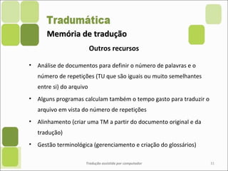 Memória de traduçãoMemória de tradução
• Análise de documentos para definir o número de palavras e o
número de repetições (TU que são iguais ou muito semelhantes
entre si) do arquivo
• Alguns programas calculam também o tempo gasto para traduzir o
arquivo em vista do número de repetições
• Alinhamento (criar uma TM a partir do documento original e da
tradução)
• Gestão terminológica (gerenciamento e criação do glossários)
Tradução assistida por computador 31
Outros recursos
 