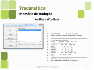 Memória de traduçãoMemória de tradução
• ANALYSIS REPORT 16:21:20 06-03-2010
• Scanned: document, footnotes, headers/footers, textboxes.
•
• =========================================================
• D: training_ENtraining_EN.doc
• Analogy segments words char. %
• ---------------------------------------------------------
• Repetitions 103 500 2897 5%
• 100% 2 2 4 0%
• 95%-99% 0 0 0 0%
• 85%-94% 0 0 0 0%
• 75%-84% 2 2 12 0%
• 00%-74% 748 9616 56173 95%
• Total 855 10120 59086
• 0 tags
• =========================================================
• Note: The character count includes spaces.
• Note: The word count includes tags (1 tag=1 word).
Tradução assistida por computador 32
Análise - Wordfast
 