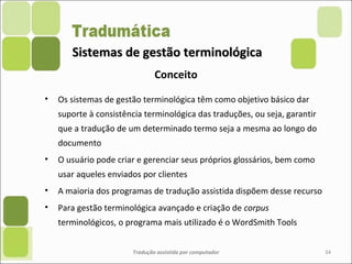 Sistemas de gestão terminológicaSistemas de gestão terminológica
• Os sistemas de gestão terminológica têm como objetivo básico dar
suporte à consistência terminológica das traduções, ou seja, garantir
que a tradução de um determinado termo seja a mesma ao longo do
documento
• O usuário pode criar e gerenciar seus próprios glossários, bem como
usar aqueles enviados por clientes
• A maioria dos programas de tradução assistida dispõem desse recurso
• Para gestão terminológica avançado e criação de corpus
terminológicos, o programa mais utilizado é o WordSmith Tools
Tradução assistida por computador 34
Conceito
 