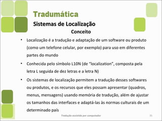 Sistemas de LocalizaçãoSistemas de Localização
• Localização é a tradução e adaptação de um software ou produto
(como um telefone celular, por exemplo) para uso em diferentes
partes do mundo
• Conhecida pelo símbolo L10N (de “localization”, composta pela
letra L seguida de dez letras e a letra N)
• Os sistemas de localização permitem a tradução desses softwares
ou produtos, e os recursos que eles possam apresentar (quadros,
menus, mensagens) usando memória de tradução, além de ajustar
os tamanhos das interfaces e adaptá-las às normas culturais de um
determinado país
Tradução assistida por computador 35
Conceito
 