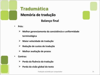 Memória de traduçãoMemória de tradução
• Prós:
 Melhor gerenciamento da consistência e uniformidade
terminológica
 Maior velocidade de tradução
 Redução de custos de tradução
 Melhor avaliação de prazos
• Contras:
 Perda da fluência da tradução
 Perda da visão global do texto
Tradução assistida por computador 36
Balanço final
 