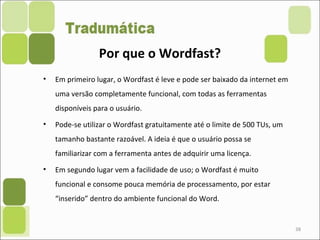 • Em primeiro lugar, o Wordfast é leve e pode ser baixado da internet em
uma versão completamente funcional, com todas as ferramentas
disponíveis para o usuário.
• Pode-se utilizar o Wordfast gratuitamente até o limite de 500 TUs, um
tamanho bastante razoável. A ideia é que o usuário possa se
familiarizar com a ferramenta antes de adquirir uma licença.
• Em segundo lugar vem a facilidade de uso; o Wordfast é muito
funcional e consome pouca memória de processamento, por estar
“inserido” dentro do ambiente funcional do Word.
38
Por que o Wordfast?
 