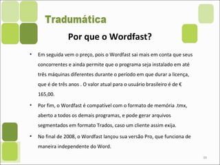 • Em seguida vem o preço, pois o Wordfast sai mais em conta que seus
concorrentes e ainda permite que o programa seja instalado em até
três máquinas diferentes durante o período em que durar a licença,
que é de três anos . O valor atual para o usuário brasileiro é de €
165,00.
• Por fim, o Wordfast é compatível com o formato de memória .tmx,
aberto a todos os demais programas, e pode gerar arquivos
segmentados em formato Trados, caso um cliente assim exija.
• No final de 2008, o Wordfast lançou sua versão Pro, que funciona de
maneira independente do Word.
39
Por que o Wordfast?
 