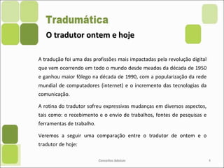 O tradutor ontem e hojeO tradutor ontem e hoje
A tradução foi uma das profissões mais impactadas pela revolução digital
que vem ocorrendo em todo o mundo desde meados da década de 1950
e ganhou maior fôlego na década de 1990, com a popularização da rede
mundial de computadores (internet) e o incremento das tecnologias da
comunicação.
A rotina do tradutor sofreu expressivas mudanças em diversos aspectos,
tais como: o recebimento e o envio de trabalhos, fontes de pesquisas e
ferramentas de trabalho.
Veremos a seguir uma comparação entre o tradutor de ontem e o
tradutor de hoje:
Conceitos básicos 4
 