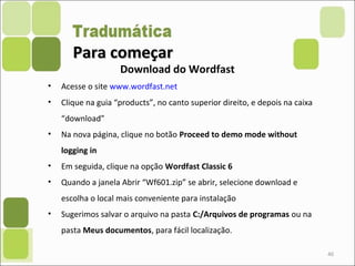 Para começarPara começar
• Acesse o site www.wordfast.net
• Clique na guia “products”, no canto superior direito, e depois na caixa
“download”
• Na nova página, clique no botão Proceed to demo mode without
logging in
• Em seguida, clique na opção Wordfast Classic 6
• Quando a janela Abrir “Wf601.zip” se abrir, selecione download e
escolha o local mais conveniente para instalação
• Sugerimos salvar o arquivo na pasta C:/Arquivos de programas ou na
pasta Meus documentos, para fácil localização.
40
Download do Wordfast
 