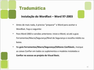 • Antes de mais nada, é preciso “preparar” o Word para aceitar o
Wordfast. Faça o seguinte:
• Para Word 2003 e versões anteriores: inicie o Word, vá até a guia
Ferramentas/Macro/Segurança/Nível de Segurança e escolha médio ou
baixo.
• Na guia Ferramentas/Macro/Segurança/Editores Confiáveis, marque
as caixas Confiar em todos os suplementos e modelos instalados e
Confiar no acesso ao projeto do Visual Basic.
42
Instalação do Wordfast – Word 97-2003
 