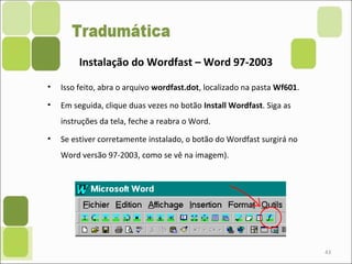 • Isso feito, abra o arquivo wordfast.dot, localizado na pasta Wf601.
• Em seguida, clique duas vezes no botão Install Wordfast. Siga as
instruções da tela, feche a reabra o Word.
• Se estiver corretamente instalado, o botão do Wordfast surgirá no
Word versão 97-2003, como se vê na imagem).
43
Instalação do Wordfast – Word 97-2003
 