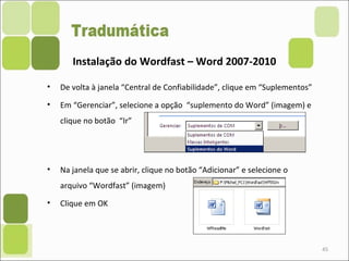 • De volta à janela “Central de Confiabilidade”, clique em “Suplementos”
• Em “Gerenciar”, selecione a opção “suplemento do Word” (imagem) e
clique no botão “Ir”
• Na janela que se abrir, clique no botão “Adicionar” e selecione o
arquivo “Wordfast” (imagem)
• Clique em OK
45
Instalação do Wordfast – Word 2007-2010
 
