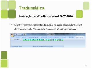 • Se estiver corretamente instalado, surgirá no Word o botão do Wordfast
dentro da nova aba “Suplementos”, como se vê na imagem abaixo:
46
Instalação do Wordfast – Word 2007-2010
 