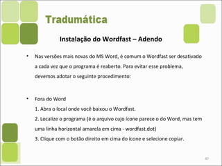 • Nas versões mais novas do MS Word, é comum o Wordfast ser desativado
a cada vez que o programa é reaberto. Para evitar esse problema,
devemos adotar o seguinte procedimento:
• Fora do Word
1. Abra o local onde você baixou o Wordfast.
2. Localize o programa (é o arquivo cujo ícone parece o do Word, mas tem
uma linha horizontal amarela em cima - wordfast.dot)
3. Clique com o botão direito em cima do ícone e selecione copiar.
47
Instalação do Wordfast – Adendo
 