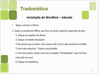 • Agora, vá para o Word
1. Clique no botão do Office, que fica no canto superior esquerdo da tela.
2. Clique em opções do Word.
3. Clique no botão Avançado.
4. Na janela que se abrir, role a barra até o final, até encontrar o botão
"Locais dos arquivos". Clique nesse botão.
5. Na nova janela, clique uma vez na opção "Inicialização", que vai ficar
marcada em azul.
6. Clique em Modificar.
48
Instalação do Wordfast – Adendo
 