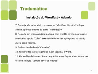 • 7. Outra janela vai se abrir, com o nome "Modificar diretório" e, logo
abaixo, aparece o nome da pasta "Inicialização".
8. Na parte em branco da janela, clique com o botão direito do mouse e
selecione a opção "Colar". Obs: você não vai ver o programa na pasta,
mas é assim mesmo.
9. Feche a janela dando "Cancelar".
10. Feche todas as outras janelas e, em seguida, o Word.
11. Abra o Word de novo. Se ele perguntar se você quer ativar as macros,
escolha a opção "sempre ativar as macros"
49
Instalação do Wordfast – Adendo
 