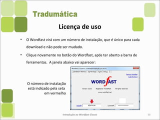 • O Wordfast virá com um número de instalação, que é único para cada
download e não pode ser mudado.
• Clique novamente no botão do Wordfast, após ter aberto a barra de
ferramentas. A janela abaixo vai aparecer:
Introdução ao Wordfast Classic 50
Licença de uso
O número de instalação
está indicado pela seta
em vermelho
 