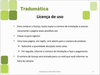 • Para comprar a licença, basta copiar o número de instalação e acessar
novamente a página www.wordfast.net.
• Clique na guia registro.
• Uma nova página, em inglês, será aberta para a compra do produto.
 Selecione a quantidade desejada nesta caixa.
 Em seguida, informe o número de instalação e faça o pagamento.
• O número de licença será enviado para o e-mail que você informar na
hora da compra.
Introdução ao Wordfast Classic 51
Licença de uso
 