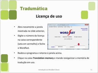 • Reabra o programa e retorne à janela acima.
• Clique na caixa Translation memory e mande reorganizar a memória de
tradução em uso.
Introdução ao Wordfast Classic 52
• Abra novamente a janela
mostrada no slide anterior,
• Digite o número da licença
na caixa correspondente
(seta em vermelho) e feche
o Wordfast.
Licença de uso
 