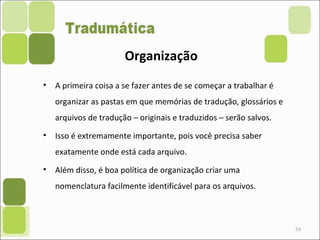 53
• A primeira coisa a se fazer antes de se começar a trabalhar é
organizar as pastas em que memórias de tradução, glossários e
arquivos de tradução – originais e traduzidos – serão salvos.
• Isso é extremamente importante, pois você precisa saber
exatamente onde está cada arquivo.
• Além disso, é boa política de organização criar uma
nomenclatura facilmente identificável para os arquivos.
Organização
 