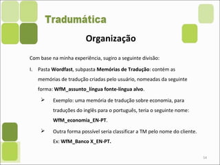 54
Com base na minha experiência, sugiro a seguinte divisão:
I. Pasta Wordfast, subpasta Memórias de Tradução: contém as
memórias de tradução criadas pelo usuário, nomeadas da seguinte
forma: WfM_assunto_língua fonte-língua alvo.
 Exemplo: uma memória de tradução sobre economia, para
traduções do inglês para o português, teria o seguinte nome:
WfM_economia_EN-PT.
 Outra forma possível seria classificar a TM pelo nome do cliente.
Ex: WfM_Banco X_EN-PT.
Organização
 