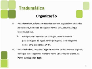 55
II. Pasta Wordfast, subpasta Glossários: contém os glossários utilizados
pelo usuário, nomeado da seguinte forma: WfG_assunto_língua
fonte-língua alvo.
 Exemplo: uma memória de tradução sobre economia,
para traduções do inglês para o português, teria o seguinte
nome: WfG_economia_EN-PT.
III. Pasta Trabalhos, subpasta Originais: contém os documentos originais,
na língua alvo. Sugerimos manter o nome utilizado pelo cliente. Ex:
Perfil_institucional_2010.
Organização
 