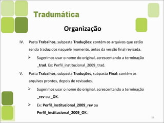 56
IV. Pasta Trabalhos, subpasta Traduções: contém os arquivos que estão
sendo traduzidos naquele momento, antes da versão final revisada.
 Sugerimos usar o nome do original, acrescentando a terminação
_trad. Ex: Perfil_institucional_2009_trad.
V. Pasta Trabalhos, subpasta Traduções, subpasta Final: contém os
arquivos prontos, depois de revisados.
 Sugerimos usar o nome do original, acrescentando a terminação
_rev ou _OK.
 Ex: Perfil_institucional_2009_rev ou
Perfil_institucional_2009_OK.
Organização
 