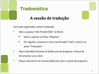 58
Com tudo organizado, vamos à tradução:
• Abra o arquivo “AAC Portátil ENG” no Word.
 Salve o arquivo na Pasta “Originais”
 Em seguida, renomeie-o com a terminação “trad” e salve-o na
pasta “Traduções”.
• Abra o Wordfast clicando no botão com do programa. A barra de
ferramentas vai se abrir.
• Clique novamente no mesmo botão para abrir a janela do programa.
A sessão de tradução
 