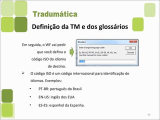 60
 O código ISO é um código internacional para identificação de
idiomas. Exemplos:
• PT-BR: português do Brasil
• EN-US: inglês dos EUA
• ES-ES: espanhol da Espanha.
Em seguida, o WF vai pedir
que você defina o
código ISO do idioma
de destino.
Definição da TM e dos glossários
 