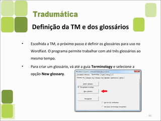 62
• Escolhida a TM, o próximo passo é definir os glossários para uso no
Wordfast. O programa permite trabalhar com até três glossários ao
mesmo tempo.
• Para criar um glossário, vá até a guia Terminology e selecione a
opção New glossary.
Definição da TM e dos glossários
 