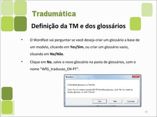 63
• O Wordfast vai perguntar se você deseja criar um glossário a base de
um modelo, clicando em Yes/Sim, ou criar um glossário vazio,
clicando em No/Não.
• Clique em No, salve o novo glossário na pasta de glossários, com o
nome “WfG_traducao_EN-PT”.
Definição da TM e dos glossários
 