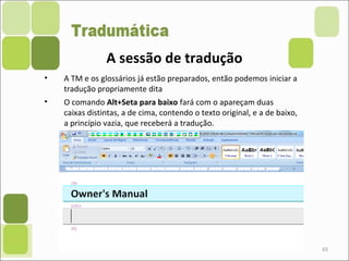 65
• A TM e os glossários já estão preparados, então podemos iniciar a
tradução propriamente dita
• O comando Alt+Seta para baixo fará com o apareçam duas
caixas distintas, a de cima, contendo o texto original, e a de baixo,
a princípio vazia, que receberá a tradução.
A sessão de tradução
 