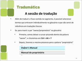 66
• Além de traduzir a frase contida no segmento, é possível selecionar
termos que entraram individualmente no glossário e que vão servir de
referência em traduções futuras
• Ex: para inserir o par “owner/proprietário” no glossário:
• Primeiro, vamos deixar o cursor piscando dentro da palavra
“owner”, e clicaremos em Ctrl + Alt + T
• Depois, faremos o mesmo processo para a palavra “proprietário”
A sessão de tradução
 