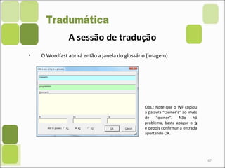 67
• O Wordfast abrirá então a janela do glossário (imagem)
A sessão de tradução
Obs.: Note que o WF copiou
a palavra “Owner’s” ao invés
de “owner”. Não há
problema, basta apagar o ‘s
e depois confirmar a entrada
apertando OK.
 