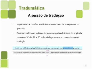 68
• Importante : é possível inserir termos com mais de uma palavra no
glossário
• Para isso, selecione todos os termos que pretende inserir do original e
pressione “Ctrl + Alt + T”, e depois faça o mesmo com os termos da
tradução
A sessão de tradução
 