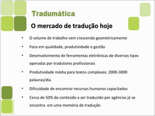 O mercado de tradução hojeO mercado de tradução hoje
• O volume de trabalho vem crescendo geometricamente
• Foco em qualidade, produtividade e gestão
• Desenvolvimento de ferramentas eletrônicas de diversos tipos
operadas por tradutores profissionais
• Produtividade média para textos complexos: 2000-3000
palavras/dia
• Dificuldade de encontrar recursos humanos capacitados
• Cerca de 50% do conteúdo a ser traduzido por agências já se
encontra em uma memória de tradução
 