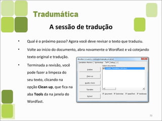 70
• Qual é o próximo passo? Agora você deve revisar o texto que traduziu.
• Volte ao início do documento, abra novamente o Wordfast e vá cotejando
texto original e tradução.
• Terminada a revisão, você
pode fazer a limpeza do
seu texto, clicando na
opção Clean up, que fica na
aba Tools da na janela do
Wordfast.
A sessão de tradução
 