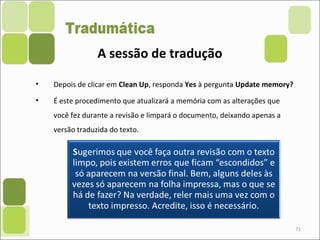 71
• Depois de clicar em Clean Up, responda Yes à pergunta Update memory?
• É este procedimento que atualizará a memória com as alterações que
você fez durante a revisão e limpará o documento, deixando apenas a
versão traduzida do texto.
A sessão de tradução
 