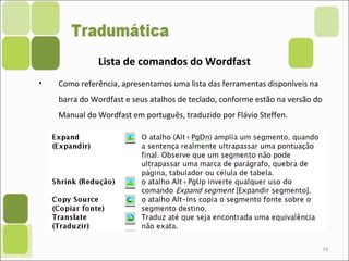 74
• Como referência, apresentamos uma lista das ferramentas disponíveis na
barra do Wordfast e seus atalhos de teclado, conforme estão na versão do
Manual do Wordfast em português, traduzido por Flávio Steffen.
Lista de comandos do Wordfast
 