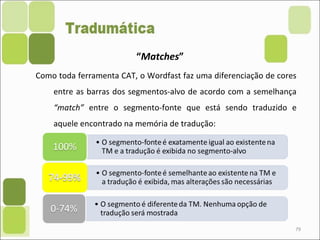 79
“Matches”
Como toda ferramenta CAT, o Wordfast faz uma diferenciação de cores
entre as barras dos segmentos-alvo de acordo com a semelhança
“match” entre o segmento-fonte que está sendo traduzido e
aquele encontrado na memória de tradução:
 