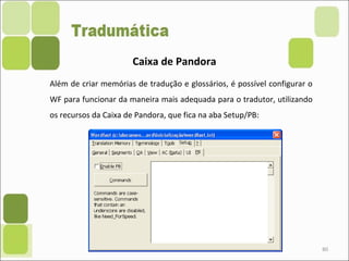 80
Caixa de Pandora
Além de criar memórias de tradução e glossários, é possível configurar o
WF para funcionar da maneira mais adequada para o tradutor, utilizando
os recursos da Caixa de Pandora, que fica na aba Setup/PB:
 