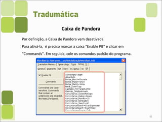 81
Caixa de Pandora
Por definição, a Caixa de Pandora vem desativada.
Para ativá-la, é preciso marcar a caixa “Enable PB” e clicar em
“Commands”. Em seguida, cole os comandos padrão do programa.
 