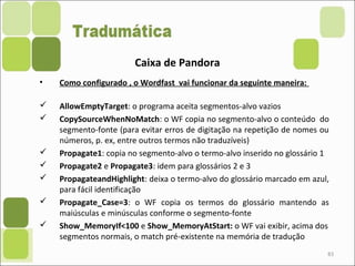83
Caixa de Pandora
• Como configurado , o Wordfast vai funcionar da seguinte maneira:
 AllowEmptyTarget: o programa aceita segmentos-alvo vazios
 CopySourceWhenNoMatch: o WF copia no segmento-alvo o conteúdo do
segmento-fonte (para evitar erros de digitação na repetição de nomes ou
números, p. ex, entre outros termos não traduzíveis)
 Propagate1: copia no segmento-alvo o termo-alvo inserido no glossário 1
 Propagate2 e Propagate3: idem para glossários 2 e 3
 PropagateandHighlight: deixa o termo-alvo do glossário marcado em azul,
para fácil identificação
 Propagate_Case=3: o WF copia os termos do glossário mantendo as
maiúsculas e minúsculas conforme o segmento-fonte
 Show_MemoryIf<100 e Show_MemoryAtStart: o WF vai exibir, acima dos
segmentos normais, o match pré-existente na memória de tradução
 