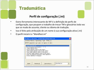84
Perfil de configuração (.ini)
• Outra ferramenta interessante do WF é a definição de perfis de
configuração, que poupam o trabalho de trocar TM e glossários toda vez
que se muda de assunto, cliente ou idioma de tradução.
• Isso é feito pela atribuição de um nome à sua configuração ativa (.ini)
• O perfil inicial é o “Wordfast.ini”
 