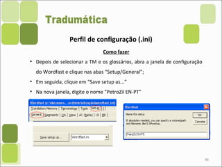 86
Perfil de configuração (.ini)
Como fazer
• Depois de selecionar a TM e os glossários, abra a janela de configuração
do Wordfast e clique nas abas “Setup/General”;
• Em seguida, clique em “Save setup as...”
• Na nova janela, digite o nome “PetroZil EN-PT”
 
