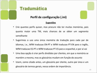 87
Perfil de configuração (.ini)
Sugestões
• Crie quantos perfis quiser, mas procure não ter muitas memórias, pois
quanto maior uma TM, mais chances de se obter um segmento
semelhante
• Sugerimos o uso uma única memória de tradução para cada par de
idiomas, i.e., WfM traducao EN-PT e WfM traducao PT-EN para o inglês,
WfM traducao ES-PT e WfM traducao PT-ES para o espanhol, e por aí vai
• Uma boa opção é criar perfis divididos por clientes, em que a memória se
mantém a mesma, mas os glossários mudam em função do assunto
• Usem, como citado antes, um glossário por cliente, outro por área e um
glossário de termos gerais, nessa ordem de importância.
 
