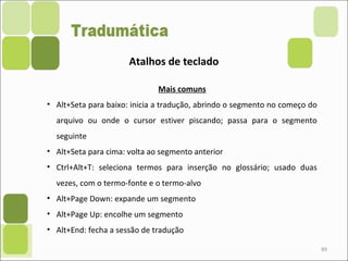 89
Atalhos de teclado
Mais comuns
• Alt+Seta para baixo: inicia a tradução, abrindo o segmento no começo do
arquivo ou onde o cursor estiver piscando; passa para o segmento
seguinte
• Alt+Seta para cima: volta ao segmento anterior
• Ctrl+Alt+T: seleciona termos para inserção no glossário; usado duas
vezes, com o termo-fonte e o termo-alvo
• Alt+Page Down: expande um segmento
• Alt+Page Up: encolhe um segmento
• Alt+End: fecha a sessão de tradução
 